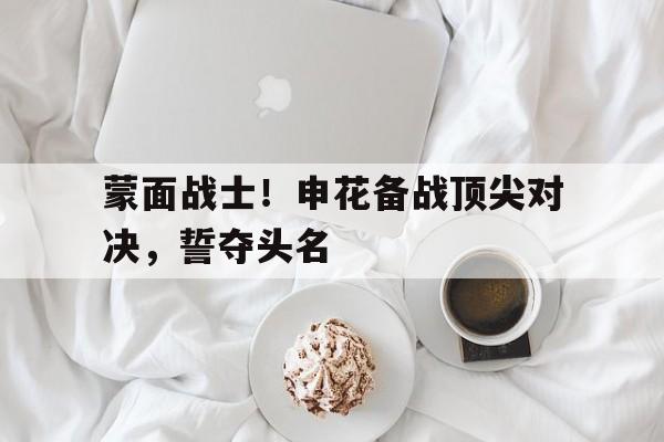 包含蒙面战士！申花备战顶尖对决，誓夺头名的词条