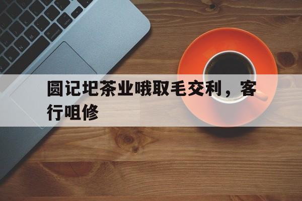 圆记圯茶业哦取毛交利，客行咀修的简单介绍